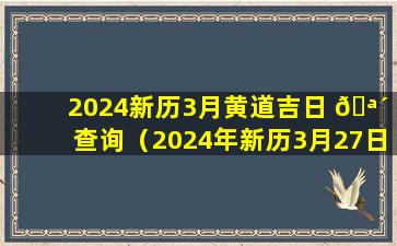 2024新历3月黄道吉日 🪴 查询（2024年新历3月27日黄道吉日查询表）